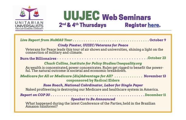 UUJEC Web Seminars, 2nd & 4th Thursdays Live Report from NoMAS Tour, October 9 Cindy Piester, UUJEC/Veterans for Peace Veterans for Peace leads this tour of air shows and universities, shining a light on the connection of military and climate. Burn the Billionaires, October 23 Chuck Collins, Institute for Policy Studies/Inequality.org As wealth is concentrated, power concentrates. Rules get rigged to benefit the powerful. The natural outcome is societal and economic breakdown. Medicare for All or Medicare (dis) Advantage for All?, November 13 cosponsored by Radical Elders Rose Roach, National Coördinator, Labor for Single Payer Naked profiteering is destroying our Medicare and healthcare system in America. ... Report on COP30, December 11 Speaker to Be Announced What happened during the latest Conference of the Parties, held in the Brazilian Amazon rainforest